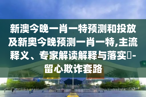 新澳今晚一肖一特預(yù)測和投放及新奧今晚預(yù)測一肖一特,主流釋義、專家解讀解釋與落實?-留心欺詐套路