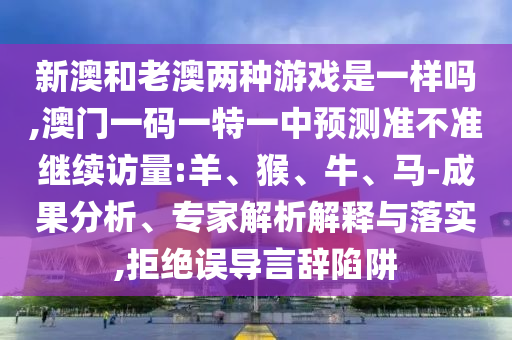 新澳和老澳兩種游戲是一樣嗎,澳門一碼一特一中預測準不準繼續(xù)訪量:羊、猴、牛、馬-成果分析、專家解析解釋與落實,拒絕誤導言辭陷阱