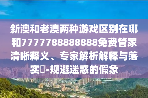 新澳和老澳兩種游戲區(qū)別在哪和7777788888888免費管家清晰釋義、專家解析解釋與落實?-規(guī)避迷惑的假象