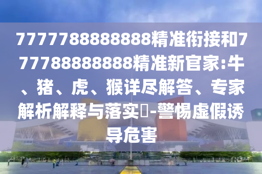 7777788888888精準銜接和777788888888精準新官家:牛、豬、虎、猴詳盡解答、專家解析解釋與落實?-警惕虛假誘導(dǎo)危害