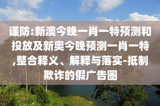 謹(jǐn)防:新澳今晚一肖一特預(yù)測(cè)和投放及新奧今晚預(yù)測(cè)一肖一特,整合釋義、解釋與落實(shí)-抵制欺詐的假?gòu)V告圈