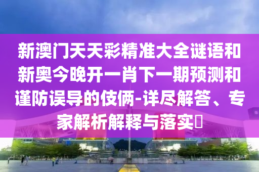 新澳門天天彩精準(zhǔn)大全謎語和新奧今晚開一肖下一期預(yù)測和謹(jǐn)防誤導(dǎo)的伎倆-詳盡解答、專家解析解釋與落實?