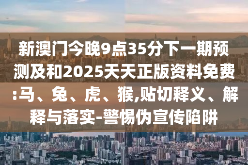 新澳門今晚9點(diǎn)35分下一期預(yù)測及和2025天天正版資料免費(fèi):馬、兔、虎、猴,貼切釋義、解釋與落實(shí)-警惕偽宣傳陷阱