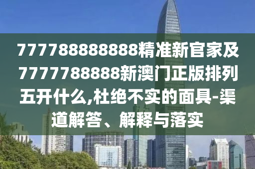 777788888888精準新官家及7777788888新澳門正版排列五開什么,杜絕不實的面具-渠道解答、解釋與落實