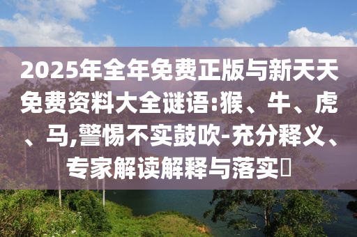 2025年全年免費正版與新天天免費資料大全謎語:猴、牛、虎、馬,警惕不實鼓吹-充分釋義、專家解讀解釋與落實?