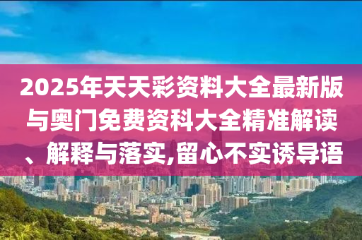 2025年天天彩資料大全最新版與奧門(mén)免費(fèi)資科大全精準(zhǔn)解讀、解釋與落實(shí),留心不實(shí)誘導(dǎo)語(yǔ)