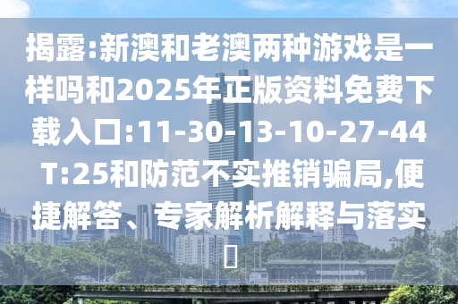揭露:新澳和老澳兩種游戲是一樣嗎和2025年正版資料免費(fèi)下載入口:11-30-13-10-27-44 T:25和防范不實(shí)推銷騙局,便捷解答、專家解析解釋與落實(shí)?