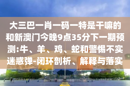 大三巴一肖一碼一特是干嘛的和新澳門今晚9點35分下一期預測:牛、羊、雞、蛇和警惕不實迷惑彈-閉環(huán)剖析、解釋與落實