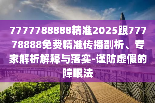 7777788888精準(zhǔn)2025跟77778888免費(fèi)精準(zhǔn)傳播剖析、專家解析解釋與落實(shí)-謹(jǐn)防虛假的障眼法
