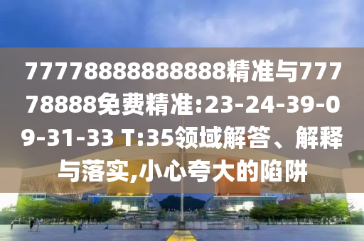 77778888888888精準(zhǔn)與77778888免費(fèi)精準(zhǔn):23-24-39-09-31-33 T:35領(lǐng)域解答、解釋與落實,小心夸大的陷阱