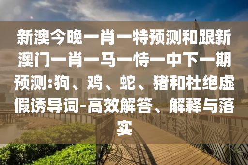 新澳今晚一肖一特預測和跟新澳門一肖一馬一恃一中下一期預測:狗、雞、蛇、豬和杜絕虛假誘導詞-高效解答、解釋與落實