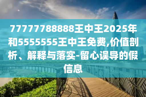 77777788888王中王2025年和5555555王中王免費(fèi),價(jià)值剖析、解釋與落實(shí)-留心誤導(dǎo)的假信息