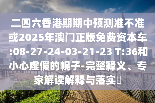 二四六香港期期中預(yù)測準不準或2025年澳門正版免費資本車:08-27-24-03-21-23 T:36和小心虛假的幌子-完整釋義、專家解讀解釋與落實?