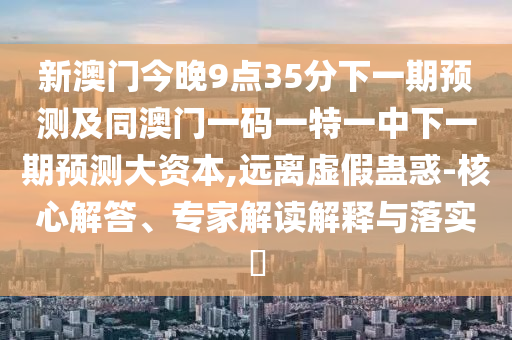新澳門今晚9點35分下一期預(yù)測及同澳門一碼一特一中下一期預(yù)測大資本,遠離虛假蠱惑-核心解答、專家解讀解釋與落實?