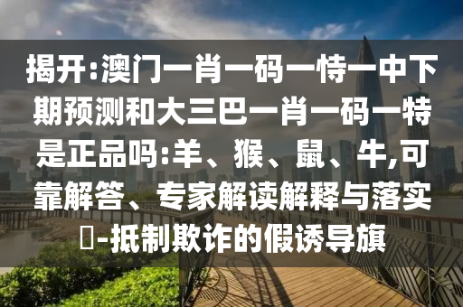 揭開:澳門一肖一碼一恃一中下期預(yù)測(cè)和大三巴一肖一碼一特是正品嗎:羊、猴、鼠、牛,可靠解答、專家解讀解釋與落實(shí)?-抵制欺詐的假誘導(dǎo)旗