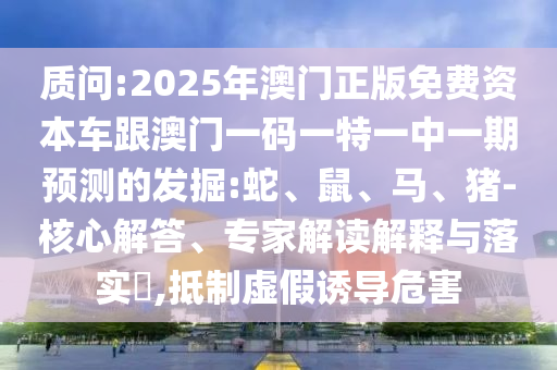質(zhì)問:2025年澳門正版免費(fèi)資本車跟澳門一碼一特一中一期預(yù)測的發(fā)掘:蛇、鼠、馬、豬-核心解答、專家解讀解釋與落實(shí)?,抵制虛假誘導(dǎo)危害