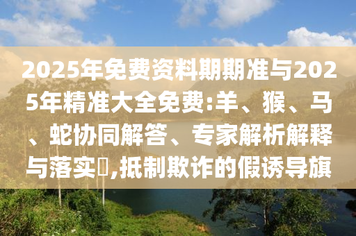 2025年免費(fèi)資料期期準(zhǔn)與2025年精準(zhǔn)大全免費(fèi):羊、猴、馬、蛇協(xié)同解答、專家解析解釋與落實(shí)?,抵制欺詐的假誘導(dǎo)旗