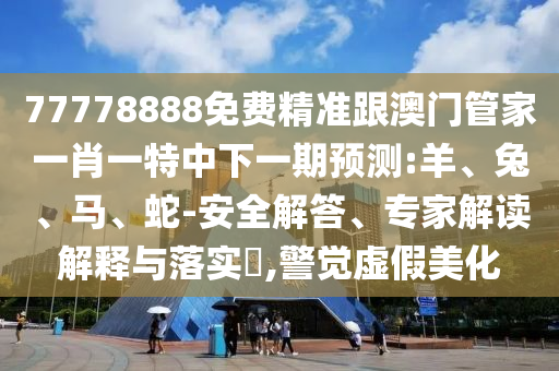 77778888免費精準(zhǔn)跟澳門管家一肖一特中下一期預(yù)測:羊、兔、馬、蛇-安全解答、專家解讀解釋與落實?,警覺虛假美化