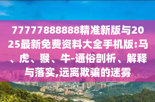 77777888888精準(zhǔn)新版與2025最新免費資料大全手機版:馬、虎、猴、牛-通俗剖析、解釋與落實,遠(yuǎn)離欺騙的迷霧