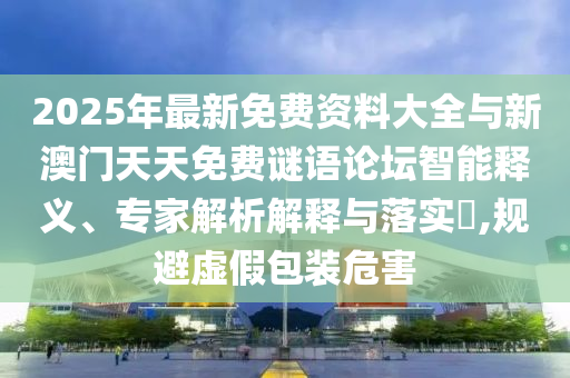 2025年最新免費(fèi)資料大全與新澳門天天免費(fèi)謎語(yǔ)論壇智能釋義、專家解析解釋與落實(shí)?,規(guī)避虛假包裝危害