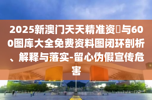 2025新澳門天天精準資枓與600圖庫大全免費資料圖閉環(huán)剖析、解釋與落實-留心偽假宣傳危害