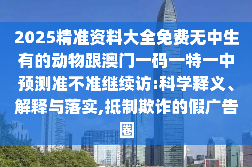 2025精準(zhǔn)資料大全免費(fèi)無(wú)中生有的動(dòng)物跟澳門一碼一特一中預(yù)測(cè)準(zhǔn)不準(zhǔn)繼續(xù)訪:科學(xué)釋義、解釋與落實(shí),抵制欺詐的假?gòu)V告圈