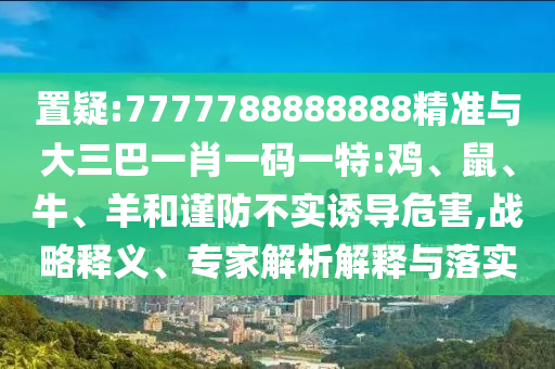 置疑:7777788888888精準與大三巴一肖一碼一特:雞、鼠、牛、羊和謹防不實誘導危害,戰(zhàn)略釋義、專家解析解釋與落實