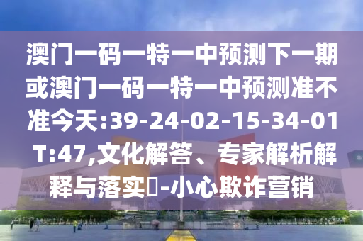 澳門一碼一特一中預(yù)測下一期或澳門一碼一特一中預(yù)測準(zhǔn)不準(zhǔn)今天:39-24-02-15-34-01 T:47,文化解答、專家解析解釋與落實?-小心欺詐營銷