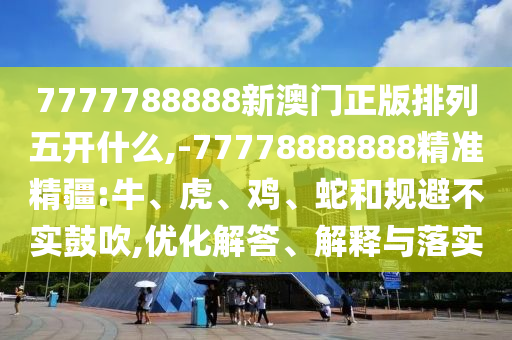7777788888新澳門正版排列五開什么,-77778888888精準精疆:牛、虎、雞、蛇和規(guī)避不實鼓吹,優(yōu)化解答、解釋與落實