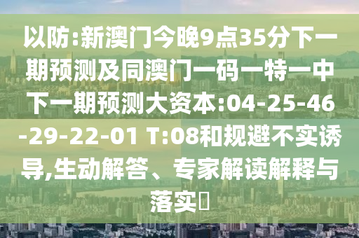 以防:新澳門今晚9點35分下一期預測及同澳門一碼一特一中下一期預測大資本:04-25-46-29-22-01 T:08和規(guī)避不實誘導,生動解答、專家解讀解釋與落實?