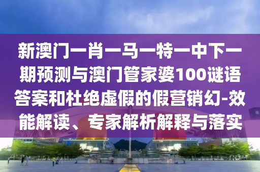 新澳門一肖一馬一特一中下一期預(yù)測與澳門管家婆100謎語答案和杜絕虛假的假營銷幻-效能解讀、專家解析解釋與落實(shí)