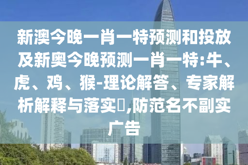 新澳今晚一肖一特預(yù)測和投放及新奧今晚預(yù)測一肖一特:牛、虎、雞、猴-理論解答、專家解析解釋與落實(shí)?,防范名不副實(shí)廣告