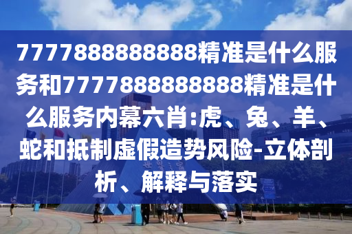 7777888888888精準(zhǔn)是什么服務(wù)和7777888888888精準(zhǔn)是什么服務(wù)內(nèi)幕六肖:虎、兔、羊、蛇和抵制虛假造勢風(fēng)險(xiǎn)-立體剖析、解釋與落實(shí)