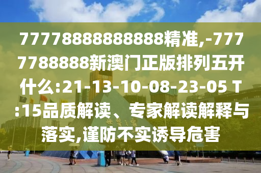 77778888888888精準,-7777788888新澳門正版排列五開什么:21-13-10-08-23-05 T:15品質(zhì)解讀、專家解讀解釋與落實,謹防不實誘導(dǎo)危害