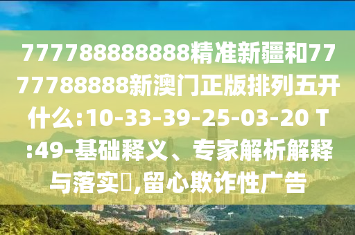 777788888888精準(zhǔn)新疆和7777788888新澳門(mén)正版排列五開(kāi)什么:10-33-39-25-03-20 T:49-基礎(chǔ)釋義、專家解析解釋與落實(shí)?,留心欺詐性廣告