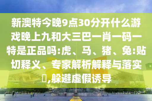新澳特今晚9點30分開什么游戲晚上九和大三巴一肖一碼一特是正品嗎:虎、馬、豬、兔:貼切釋義、專家解析解釋與落實?,躲避虛假誘導