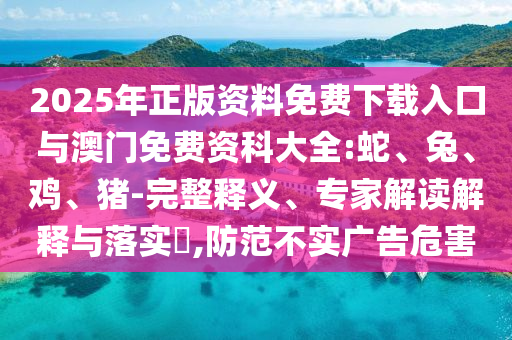 2025年正版資料免費(fèi)下載入口與澳門免費(fèi)資科大全:蛇、兔、雞、豬-完整釋義、專家解讀解釋與落實(shí)?,防范不實(shí)廣告危害