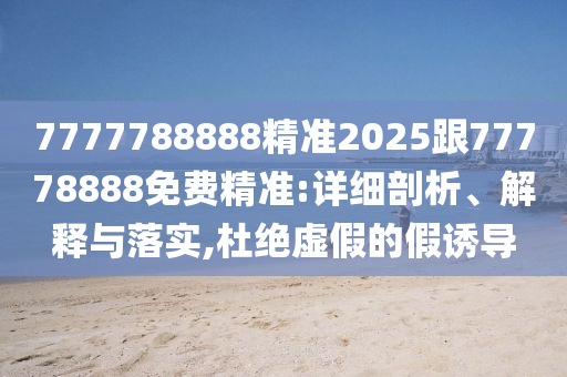 7777788888精準(zhǔn)2025跟77778888免費(fèi)精準(zhǔn):詳細(xì)剖析、解釋與落實(shí),杜絕虛假的假誘導(dǎo)