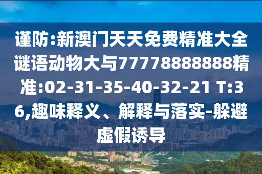 謹(jǐn)防:新澳門天天免費精準(zhǔn)大全謎語動物大與77778888888精準(zhǔn):02-31-35-40-32-21 T:36,趣味釋義、解釋與落實-躲避虛假誘導(dǎo)