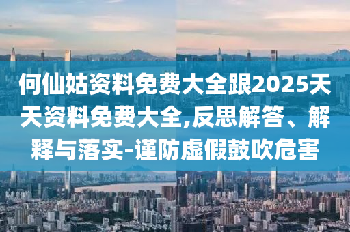 何仙姑資料免費(fèi)大全跟2025天天資料免費(fèi)大全,反思解答、解釋與落實(shí)-謹(jǐn)防虛假鼓吹危害