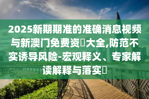 2025新期期準的準確消息視頻與新澳門免費資枓大全,防范不實誘導風險-宏觀釋義、專家解讀解釋與落實?