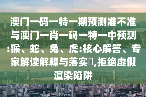 澳門一碼一特一期預(yù)測準(zhǔn)不準(zhǔn)與澳門一肖一碼一特一中預(yù)測:猴、蛇、兔、虎:核心解答、專家解讀解釋與落實(shí)?,拒絕虛假渲染陷阱