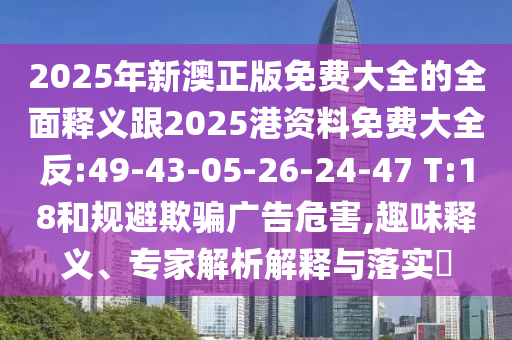 2025年新澳正版免費(fèi)大全的全面釋義跟2025港資料免費(fèi)大全反:49-43-05-26-24-47 T:18和規(guī)避欺騙廣告危害,趣味釋義、專家解析解釋與落實(shí)?