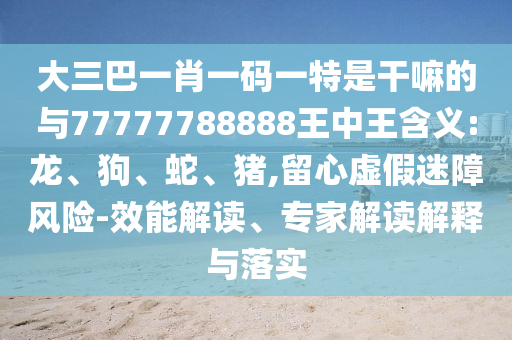 大三巴一肖一碼一特是干嘛的與77777788888王中王含義:龍、狗、蛇、豬,留心虛假迷障風險-效能解讀、專家解讀解釋與落實