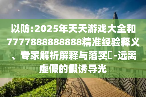 以防:2025年天天游戲大全和7777888888888精準(zhǔn)經(jīng)驗(yàn)釋義、專家解析解釋與落實(shí)?-遠(yuǎn)離虛假的假誘導(dǎo)光