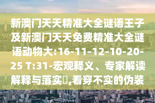 新澳門天天精準(zhǔn)大全謎語王子及新澳門天天免費(fèi)精準(zhǔn)大全謎語動(dòng)物大:16-11-12-10-20-25 T:31-宏觀釋義、專家解讀解釋與落實(shí)?,看穿不實(shí)的偽裝