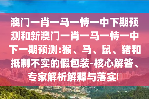 澳門一肖一馬一恃一中下期預測和新澳門一肖一馬一恃一中下一期預測:猴、馬、鼠、豬和抵制不實的假包裝-核心解答、專家解析解釋與落實?