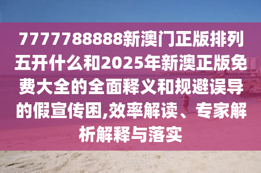 7777788888新澳門正版排列五開什么和2025年新澳正版免費大全的全面釋義和規(guī)避誤導(dǎo)的假宣傳困,效率解讀、專家解析解釋與落實