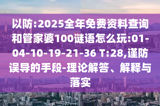 以防:2025全年免費(fèi)資料查詢和管家婆100謎語(yǔ)怎么玩:01-04-10-19-21-36 T:28,謹(jǐn)防誤導(dǎo)的手段-理論解答、解釋與落實(shí)