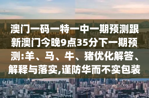 澳門一碼一特一中一期預(yù)測跟新澳門今晚9點35分下一期預(yù)測:羊、馬、牛、豬優(yōu)化解答、解釋與落實,謹防華而不實包裝